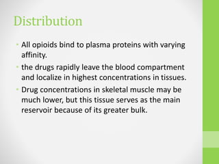 Distribution
• All opioids bind to plasma proteins with varying
affinity.
• the drugs rapidly leave the blood compartment
and localize in highest concentrations in tissues.
• Drug concentrations in skeletal muscle may be
much lower, but this tissue serves as the main
reservoir because of its greater bulk.
 