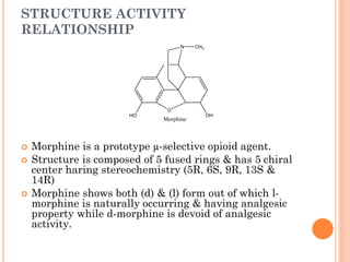 STRUCTURE ACTIVITY
RELATIONSHIP
 Morphine is a prototype µ-selective opioid agent.
 Structure is composed of 5 fused rings & has 5 chiral
center haring stereochemistry (5R, 6S, 9R, 13S &
14R)
 Morphine shows both (d) & (l) form out of which l-
morphine is naturally occurring & having analgesic
property while d-morphine is devoid of analgesic
activity.
O
N
OH
HO
CH3
Morphine
 
