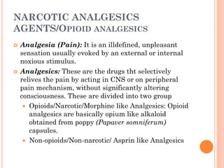 NARCOTIC ANALGESICS
AGENTS/OPIOID ANALGESICS
 Analgesia (Pain): It is an illdefined, unpleasant
sensation usually evoked by an external or internal
noxious stimulus.
 Analgesics: These are the drugs tht selectively
relives the pain by acting in CNS or on peripheral
pain mechanism, without significantly altering
consciousness. These are divided into two group
 Opioids/Narcotic/Morphine like Analgesics: Opioid
analgesics are basically opium like alkaloid
obtained from poppy (Papaver somniferum)
capsules.
 Non-opioids/Non-narcotic/ Asprin like Analgesics
 
