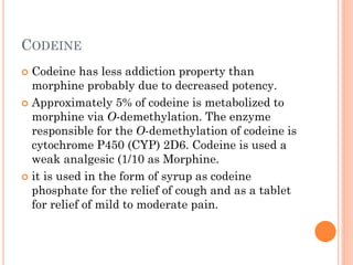 CODEINE
 Codeine has less addiction property than
morphine probably due to decreased potency.
 Approximately 5% of codeine is metabolized to
morphine via O-demethylation. The enzyme
responsible for the O-demethylation of codeine is
cytochrome P450 (CYP) 2D6. Codeine is used a
weak analgesic (1/10 as Morphine.
 it is used in the form of syrup as codeine
phosphate for the relief of cough and as a tablet
for relief of mild to moderate pain.
 