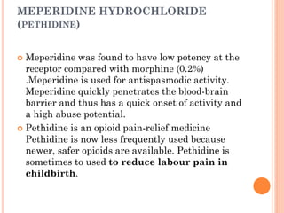 MEPERIDINE HYDROCHLORIDE
(PETHIDINE)
 Meperidine was found to have low potency at the
receptor compared with morphine (0.2%)
.Meperidine is used for antispasmodic activity.
Meperidine quickly penetrates the blood-brain
barrier and thus has a quick onset of activity and
a high abuse potential.
 Pethidine is an opioid pain-relief medicine
Pethidine is now less frequently used because
newer, safer opioids are available. Pethidine is
sometimes to used to reduce labour pain in
childbirth.
 