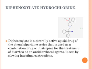 DIPHENOXYLATE HYDROCHLORIDE
 Diphenoxylate is a centrally active opioid drug of
the phenylpiperidine series that is used as a
combination drug with atropine for the treatment
of diarrhea as an antidiarrhoeal agents. it acts by
slowing intestinal contractions.
 