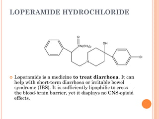 LOPERAMIDE HYDROCHLORIDE
 Loperamide is a medicine to treat diarrhoea. It can
help with short-term diarrhoea or irritable bowel
syndrome (IBS). It is sufficiently lipophilic to cross
the blood-brain barrier, yet it displays no CNS-opioid
effects.
 
