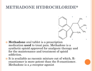 METHADONE HYDROCHLORIDE*
 Methadone oral tablet is a prescription
medication used to treat pain. Methadone is a
synthetic opioid approved for analgesic therapy and
for the maintenance and treatment of opioid
addiction.
 It is available as racemic mixture out of which, R-
enantiomer is more potent than the S-enantiomer.
Methadone is a µ-receptor agonist
 