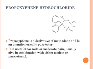 PROPOXYPHENE HYDROCHLORIDE
 Propoxyphene is a derivative of methadone and is
an enantiomerically pure ester
 It is used for for mild or moderate pain, usually
give in combination with either aspirin or
paracetamol.
 