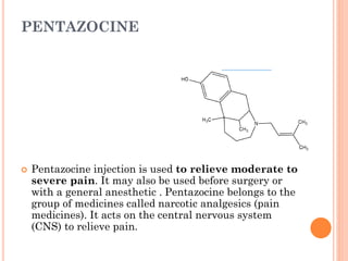 PENTAZOCINE
 Pentazocine injection is used to relieve moderate to
severe pain. It may also be used before surgery or
with a general anesthetic . Pentazocine belongs to the
group of medicines called narcotic analgesics (pain
medicines). It acts on the central nervous system
(CNS) to relieve pain.
 