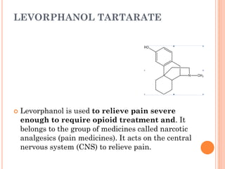 LEVORPHANOL TARTARATE
 Levorphanol is used to relieve pain severe
enough to require opioid treatment and. It
belongs to the group of medicines called narcotic
analgesics (pain medicines). It acts on the central
nervous system (CNS) to relieve pain.
 
