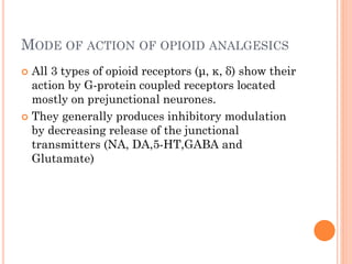 MODE OF ACTION OF OPIOID ANALGESICS
 All 3 types of opioid receptors (μ, κ, δ) show their
action by G-protein coupled receptors located
mostly on prejunctional neurones.
 They generally produces inhibitory modulation
by decreasing release of the junctional
transmitters (NA, DA,5-HT,GABA and
Glutamate)
 