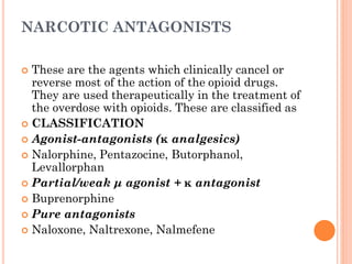 NARCOTIC ANTAGONISTS
 These are the agents which clinically cancel or
reverse most of the action of the opioid drugs.
They are used therapeutically in the treatment of
the overdose with opioids. These are classified as
 CLASSIFICATION
 Agonist-antagonists (κ analgesics)
 Nalorphine, Pentazocine, Butorphanol,
Levallorphan
 Partial/weak μ agonist + κ antagonist
 Buprenorphine
 Pure antagonists
 Naloxone, Naltrexone, Nalmefene
 
