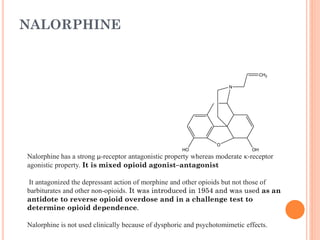 NALORPHINE
O
N
OH
HO
CH2
Nalorphine has a strong µ-receptor antagonistic property whereas moderate κ-receptor
agonistic property. It is mixed opioid agonist–antagonist
It antagonized the depressant action of morphine and other opioids but not those of
barbiturates and other non-opioids. It was introduced in 1954 and was used as an
antidote to reverse opioid overdose and in a challenge test to
determine opioid dependence.
Nalorphine is not used clinically because of dysphoric and psychotomimetic effects.
 