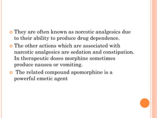  They are often known as norcotic analgesics due
to their ability to produce drug dependence.
 The other actions which are associated with
narcotic analgesics are sedation and constipation.
In therapeutic doses morphine sometimes
produce nausea or vomiting.
 The related compound apomorphine is a
powerful emetic agent
 