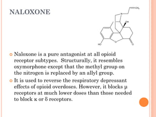 NALOXONE
 Naloxone is a pure antagonist at all opioid
receptor subtypes. Structurally, it resembles
oxymorphone except that the methyl group on
the nitrogen is replaced by an allyl group.
 It is used to reverse the respiratory depressant
effects of opioid overdoses. However, it blocks μ
receptors at much lower doses than those needed
to block κ or δ receptors.
O
N
HO
CH2
O
OH
 