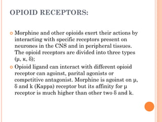 OPIOID RECEPTORS:
 Morphine and other opioids exert their actions by
interacting with specific receptors present on
neurones in the CNS and in peripheral tissues.
The opioid receptors are divided into three types
(μ, κ, δ);
 Opioid ligand can interact with different opioid
receptor can agoinst, parital agonists or
competitive antagonist. Morphine is agoinst on μ,
δ and k (Kappa) receptor but its affinity for μ
receptor is much higher than other two δ and k.
 