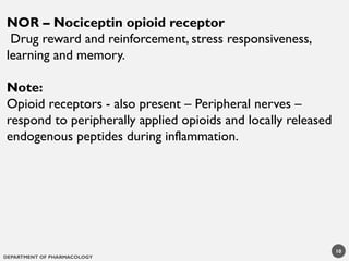DEPARTMENT OF PHARMACOLOGY
10
NOR – Nociceptin opioid receptor
Drug reward and reinforcement, stress responsiveness,
learning and memory.
Note:
Opioid receptors - also present – Peripheral nerves –
respond to peripherally applied opioids and locally released
endogenous peptides during inflammation.
 
