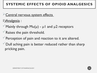 DEPARTMENT OF PHARMACOLOGY
SYSTEMIC EFFECTS OF OPIOID ANALGESICS
Central nervous system effects
1)Analgesia :
Mainly through Mu(µ) - µ1 and µ2 receptors
Raises the pain threshold.
Perception of pain and reaction to it are altered.
Dull aching pain is better reduced rather than sharp
pricking pain.
16
 