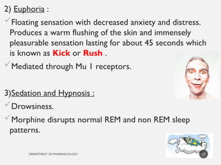 DEPARTMENT OF PHARMACOLOGY
2) Euphoria :
Floating sensation with decreased anxiety and distress.
Produces a warm flushing of the skin and immensely
pleasurable sensation lasting for about 45 seconds which
is known as Kick or Rush .
Mediated through Mu 1 receptors.
3)Sedation and Hypnosis :
Drowsiness.
Morphine disrupts normal REM and non REM sleep
patterns.
17
 