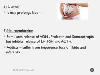 DEPARTMENT OF PHARMACOLOGY
5) Uterus
It may prolongs labor.
6)Neuroendocrine
Stimulates release of ADH , Prolactin and Somatotropin
but inhibits release of LH, FSH and ACTH.
Addicts – suffer from impotence, loss of libido and
infertility.
27
 