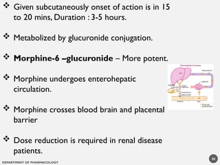 DEPARTMENT OF PHARMACOLOGY
 Given subcutaneously onset of action is in 15
to 20 mins, Duration : 3-5 hours.
 Metabolized by glucuronide conjugation.
 Morphine-6 –glucuronide – More potent.
 Morphine undergoes enterohepatic
circulation.
 Morphine crosses blood brain and placental
barrier
 Dose reduction is required in renal disease
patients.
30
 