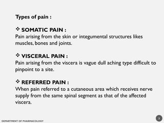 DEPARTMENT OF PHARMACOLOGY
Types of pain :
 SOMATIC PAIN :
Pain arising from the skin or integumental structures likes
muscles, bones and joints.
 VISCERAL PAIN :
Pain arising from the viscera is vague dull aching type difficult to
pinpoint to a site.
 REFERRED PAIN :
When pain referred to a cutaneous area which receives nerve
supply from the same spinal segment as that of the affected
viscera.
3
 