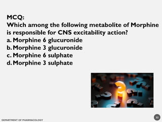 DEPARTMENT OF PHARMACOLOGY
32
MCQ:
Which among the following metabolite of Morphine
is responsible for CNS excitability action?
a. Morphine 6 glucuronide
b.Morphine 3 glucuronide
c. Morphine 6 sulphate
d.Morphine 3 sulphate
 