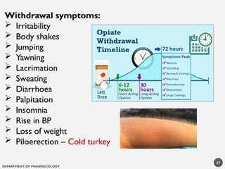 DEPARTMENT OF PHARMACOLOGY
37
Withdrawal symptoms:
 Irritability
 Body shakes
 Jumping
 Yawning
 Lacrimation
 Sweating
 Diarrhoea
 Palpitation
 Insomnia
 Rise in BP
 Loss of weight
 Piloerection – Cold turkey
 