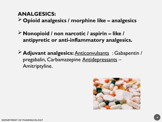 DEPARTMENT OF PHARMACOLOGY
ANALGESICS:
Opioid analgesics / morphine like – analgesics
Nonopioid / non narcotic / aspirin – like /
antipyretic or anti-inflammatory analgesics.
Adjuvant analgesics: Anticonvulsants : Gabapentin /
pregabalin, Carbamazepine Antidepressants –
Amitriptyline.
4
 