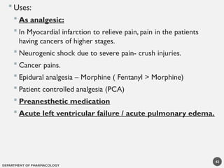 DEPARTMENT OF PHARMACOLOGY
42
 Uses:
 As analgesic:
 In Myocardial infarction to relieve pain, pain in the patients
having cancers of higher stages.
 Neurogenic shock due to severe pain- crush injuries.
 Cancer pains.
 Epidural analgesia – Morphine ( Fentanyl > Morphine)
 Patient controlled analgesia (PCA)
 Preanesthetic medication
 Acute left ventricular failure / acute pulmonary edema.
 