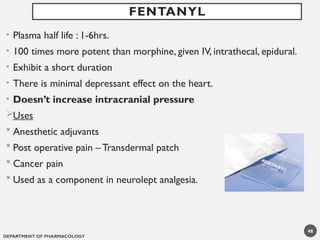 DEPARTMENT OF PHARMACOLOGY
48
• Plasma half life : 1-6hrs.
• 100 times more potent than morphine, given IV, intrathecal, epidural.
• Exhibit a short duration
• There is minimal depressant effect on the heart.
• Doesn’t increase intracranial pressure
Uses
 Anesthetic adjuvants
 Post operative pain – Transdermal patch
 Cancer pain
 Used as a component in neurolept analgesia.
FENTANYL
 