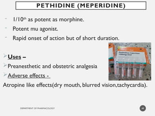 DEPARTMENT OF PHARMACOLOGY
- 1/10th
as potent as morphine.
- Potent mu agonist.
- Rapid onset of action but of short duration.
Uses –
Preanesthetic and obstetric analgesia
Adverse effects -
Atropine like effects(dry mouth, blurred vision,tachycardia).
49
PETHIDINE (MEPERIDINE)
 