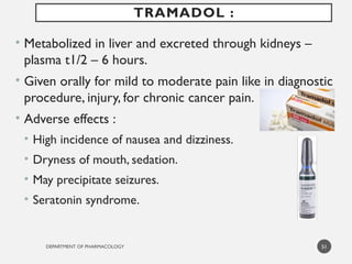 DEPARTMENT OF PHARMACOLOGY
• Metabolized in liver and excreted through kidneys –
plasma t1/2 – 6 hours.
• Given orally for mild to moderate pain like in diagnostic
procedure, injury, for chronic cancer pain.
• Adverse effects :
• High incidence of nausea and dizziness.
• Dryness of mouth, sedation.
• May precipitate seizures.
• Seratonin syndrome.
51
TRAMADOL :
 