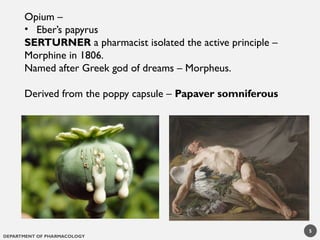 DEPARTMENT OF PHARMACOLOGY
Opium –
• Eber’s papyrus
SERTURNER a pharmacist isolated the active principle –
Morphine in 1806.
Named after Greek god of dreams – Morpheus.
Derived from the poppy capsule – Papaver somniferous
5
 