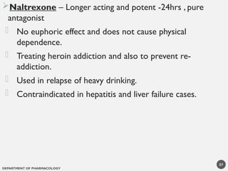 DEPARTMENT OF PHARMACOLOGY
57
Naltrexone – Longer acting and potent -24hrs , pure
antagonist
- No euphoric effect and does not cause physical
dependence.
- Treating heroin addiction and also to prevent re-
addiction.
- Used in relapse of heavy drinking.
- Contraindicated in hepatitis and liver failure cases.
 