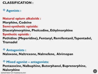 DEPARTMENT OF PHARMACOLOGY
CLASSIFICATION :
 Agonists :
Natural opium alkaloids :
Morphine, Codeine
Semi-synthetic opioids:
Diacetylmorphine, Pholcodine, Ethylmorphine
Synthetic opioids :
Pethidine (Meperidine), Fentanyl, Remifentanil,Tapentadol,
Tramadol
 Antagonists :
Naloxone, Naltrexone, Nalmefene, Alvimopan
 Mixed agonist – antagonists:
Pentazocine, Nalbuphine, Butorphanol, Buprenorphine,
Nalorphine 6
 