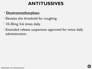 DEPARTMENT OF PHARMACOLOGY
62
Dextromethorphan:
- Elevates the threshold for coughing.
- 10-30mg 3-6 times daily.
- Extended release suspension approved for twice daily
administration.
ANTITUSSIVES
 