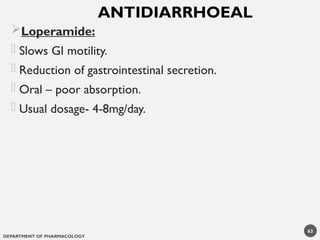 DEPARTMENT OF PHARMACOLOGY
63
Loperamide:
- Slows GI motility.
- Reduction of gastrointestinal secretion.
- Oral – poor absorption.
- Usual dosage- 4-8mg/day.
ANTIDIARRHOEAL
 