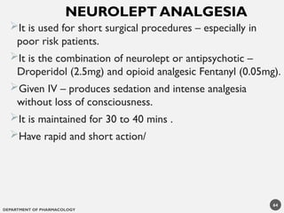 DEPARTMENT OF PHARMACOLOGY
64
It is used for short surgical procedures – especially in
poor risk patients.
It is the combination of neurolept or antipsychotic –
Droperidol (2.5mg) and opioid analgesic Fentanyl (0.05mg).
Given IV – produces sedation and intense analgesia
without loss of consciousness.
It is maintained for 30 to 40 mins .
Have rapid and short action/
NEUROLEPT ANALGESIA
 