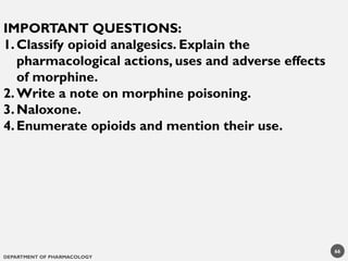 DEPARTMENT OF PHARMACOLOGY
66
IMPORTANT QUESTIONS:
1.Classify opioid analgesics. Explain the
pharmacological actions, uses and adverse effects
of morphine.
2.Write a note on morphine poisoning.
3.Naloxone.
4.Enumerate opioids and mention their use.
 