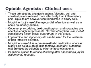 Opioids Agonists : Clinical uses
 These are used as analgesic agents. Visceral, dull and
constant pain is relieved more effectively than inflammatory
pain. Opioids are however contraindicated in biliary colic.
 Morphine (i.v.) is useful in myocardial infarction as well as in
acute pulmonary edema.
 Codeine, pholcodeine, dextromethorphan and noscapine are
effective cough suppressants. Dextromethorphan is devoid of
constipating action unlike other drugs in this group.
 Loperamide and diphenoxylate can be used for the treatment
of non-infective diarrhea.
 Morphine is useful as a pre-anaesthetic medication whereas
highly lipid soluble drugs (like fentanyl, alfentanil, sufentanil
etc) are used as adjuncts to other anaesthetic agents.
 Pethidine is used to reduce shivering after anaesthesia [by its
action on a2 receptor]
 