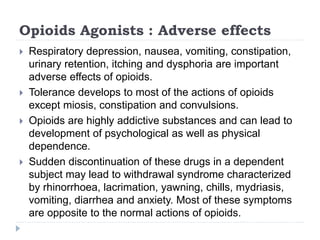Opioids Agonists : Adverse effects
 Respiratory depression, nausea, vomiting, constipation,
urinary retention, itching and dysphoria are important
adverse effects of opioids.
 Tolerance develops to most of the actions of opioids
except miosis, constipation and convulsions.
 Opioids are highly addictive substances and can lead to
development of psychological as well as physical
dependence.
 Sudden discontinuation of these drugs in a dependent
subject may lead to withdrawal syndrome characterized
by rhinorrhoea, lacrimation, yawning, chills, mydriasis,
vomiting, diarrhea and anxiety. Most of these symptoms
are opposite to the normal actions of opioids.
 