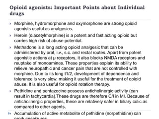 Opioid agonists: Important Points about Individual
drugs
 Morphine, hydromorphone and oxymorphone are strong opioid
agonists useful as analgesics.
 Heroin (diacetylmorphine) is a potent and fast acting opioid but
carries high risk of abuse potential.
 Methadone is a long acting opioid analgesic that can be
administered by oral, i.v., s.c. and rectal routes. Apart from potent
agonistic actions at μ receptors, it also blocks NMDA receptors and
reuptake of monoamines. These properties explain its ability to
relieve neuropathic and cancer pain that are not controlled with
morphine. Due to its long t1/2, development of dependence and
tolerance is very slow, making it useful for the treatment of opioid
abuse. It is also useful for opioid rotation therapy.
 Pethidine and pentazocine possess anticholinergic activity (can
result in tachycardia).These drugs are therefore C/I in MI. Because of
anticholinergic properties, these are relatively safer in biliary colic as
compared to other agents.
 Accumulation of active metabolite of pethidine (norpethidine) can
 