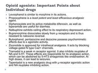 Opioid agonists: Important Points about
Individual drugs
 Levorphanol is similar to morphine in its actions.
 Propoxyphene is a least potent and least efficacious analgesic
agent.
 Diphenoxylate and its active metabolite difenoxin, as well as
loperamide are useful for diarrhea.
 Nalbuphine exhibits ceiling effect to its respiratory depressant action.
 Buprenorphine dissociates slowly from μ receptors and is thus
resistant to naloxone reversal.
 Butorphanol, pentazocine and dezocine possess psychomimetic
effects due to κ agonistic activity.
 Ziconotide is approved for intrathecal analgesia. It acts by blocking
voltage-gated N type Ca2+ channels.
 Tramadol is a weak m receptor agonist. It also inhibits reuptake of
NA and 5-HT. These effects are responsible for its analgesic action,
which can be abolished by 5-HT3 antagonists like ondansetron. At
high doses, it can lead to seizures.
 Tapentadol is a new analgesic drug with μ-receptor agonistic action
and NA reuptake inhibiting action.
 