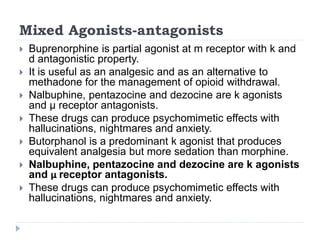Mixed Agonists-antagonists
 Buprenorphine is partial agonist at m receptor with k and
d antagonistic property.
 It is useful as an analgesic and as an alternative to
methadone for the management of opioid withdrawal.
 Nalbuphine, pentazocine and dezocine are k agonists
and μ receptor antagonists.
 These drugs can produce psychomimetic effects with
hallucinations, nightmares and anxiety.
 Butorphanol is a predominant k agonist that produces
equivalent analgesia but more sedation than morphine.
 Nalbuphine, pentazocine and dezocine are k agonists
and μ receptor antagonists.
 These drugs can produce psychomimetic effects with
hallucinations, nightmares and anxiety.
 