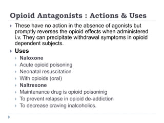 Opioid Antagonists : Actions & Uses
 These have no action in the absence of agonists but
promptly reverses the opioid effects when administered
i.v. They can precipitate withdrawal symptoms in opioid
dependent subjects.
 Uses
 Naloxone
 Acute opioid poisoning
 Neonatal resuscitation
 With opioids (oral)
 Naltrexone
 Maintenance drug is opioid poisoninig
 To prevent relapse in opioid de-addiction
 To decrease craving inalcoholics.
 