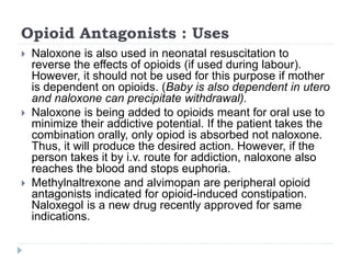 Opioid Antagonists : Uses
 Naloxone is also used in neonatal resuscitation to
reverse the effects of opioids (if used during labour).
However, it should not be used for this purpose if mother
is dependent on opioids. (Baby is also dependent in utero
and naloxone can precipitate withdrawal).
 Naloxone is being added to opioids meant for oral use to
minimize their addictive potential. If the patient takes the
combination orally, only opiod is absorbed not naloxone.
Thus, it will produce the desired action. However, if the
person takes it by i.v. route for addiction, naloxone also
reaches the blood and stops euphoria.
 Methylnaltrexone and alvimopan are peripheral opioid
antagonists indicated for opioid-induced constipation.
Naloxegol is a new drug recently approved for same
indications.
 