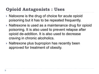Opioid Antagonists : Uses
 Naloxone is the drug of choice for acute opioid
poisoning but it has to be repeated frequently.
 Naltrexone is used as a maintenance drug for opioid
poisoning. It is also used to prevent relapse after
opioid de-addition. It is also used to decrease
craving in chronic alcoholics.
 Naltrexone plus bupropion has recently been
approved for treatment of obesity.
 