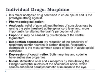 Individual Drugs: Morphine
 It is major analgesic drug contained in crude opium and is the
prototype strong agonist.
 Pharmocological action:
 Analgesia: relief of pain without the loss of consciousness by
raising the pain threshold at the spinal cord level and, more
importantly, by altering the brain's perception of pain.
 Euphoria: may be caused by disinhibition of the ventral
tegmentum
 Respiration depression :by reduction of the sensitivity of
respiratory center neurons to carbon dioxide. Respiratory
depression is the most common cause of death in acute opioid
overdose.
 Depression of cough reflex:Both morphine and codeine
have antitussive properties.
 Miosis:stimulation of m and k receptors by stimulationg the
Edinger-Westphal nucleus of the oculomotor nerve, which
causes enhanced parasympathetic stimulation to the eye.
 