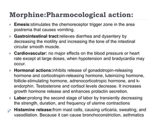 Morphine:Pharmocological action:
 Emesis:stimulates the chemoreceptor trigger zone in the area
postrema that causes vomiting.
 Gastrointestinal tract:relieves diarrhea and dysentery by
decreasing the motility and increasing the tone of the intestinal
circular smooth muscle.
 Cardiovascular: no major effects on the blood pressure or heart
rate except at large doses, when hypotension and bradycardia may
occur.
 Hormonal actions:inhibits release of gonadotropin-releasing
hormone and corticotropin-releasing hormone, luteinizing hormone,
follicle-stimulating hormone, adrenocorticotropic hormone, and k-
endorphin. Testosterone and cortisol levels decrease. It increases
growth hormone release and enhances prolactin secretion.
 Labor:prolong the second stage of labor by transiently decreasing
the strength, duration, and frequency of uterine contractions
 Histamine release:from mast cells, causing urticaria, sweating, and
vasodilation. Because it can cause bronchoconstriction, asthmatics
 