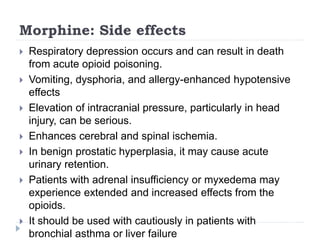 Morphine: Side effects
 Respiratory depression occurs and can result in death
from acute opioid poisoning.
 Vomiting, dysphoria, and allergy-enhanced hypotensive
effects
 Elevation of intracranial pressure, particularly in head
injury, can be serious.
 Enhances cerebral and spinal ischemia.
 In benign prostatic hyperplasia, it may cause acute
urinary retention.
 Patients with adrenal insufficiency or myxedema may
experience extended and increased effects from the
opioids.
 It should be used with cautiously in patients with
bronchial asthma or liver failure
 