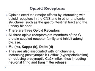 Opioid Receptors:
 Opioids exert their major effects by interacting with
opioid receptors in the CNS and in other anatomic
structures, such as the gastrointestinal tract and the
urinary bladder.
 There are three Opioid Receptors
 All three opioid receptors are members of the G
protein coupled receptor family and inhibit adenyl
cyclase.
 Mu (m), Kappa (k), Delta (d)
 They are also associated with ion channels,
increasing postsynaptic K+ efflux (hyperpolarization)
or reducing presynaptic Ca2+ influx, thus impeding
neuronal firing and transmitter release.
 