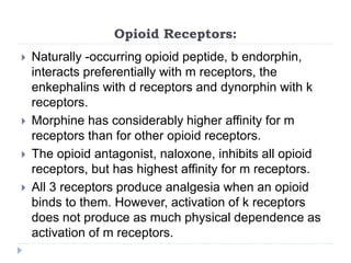 Opioid Receptors:
 Naturally -occurring opioid peptide, b endorphin,
interacts preferentially with m receptors, the
enkephalins with d receptors and dynorphin with k
receptors.
 Morphine has considerably higher affinity for m
receptors than for other opioid receptors.
 The opioid antagonist, naloxone, inhibits all opioid
receptors, but has highest affinity for m receptors.
 All 3 receptors produce analgesia when an opioid
binds to them. However, activation of k receptors
does not produce as much physical dependence as
activation of m receptors.
 